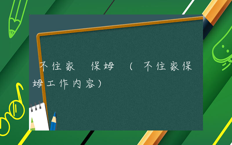 不住家 保姆 (不住家保姆工作内容)